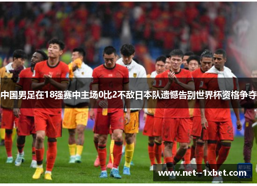 中国男足在18强赛中主场0比2不敌日本队遗憾告别世界杯资格争夺