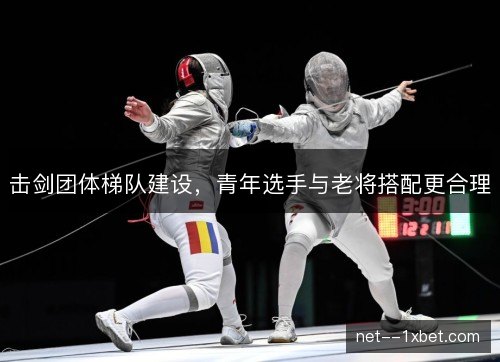 击剑团体梯队建设,青年选手与老将搭配更合理 击剑团体梯队建设,青年选手与老将搭配更合理