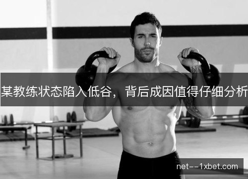 某教练状态陷入低谷,背后成因值得仔细分析 某教练状态陷入低谷,背后成因值得仔细分析