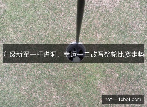 升级新军一杆进洞，幸运一击改写整轮比赛走势